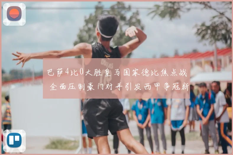 巴萨4比0大胜皇马国家德比焦点战 全面压制豪门对手引发西甲争冠新悬念