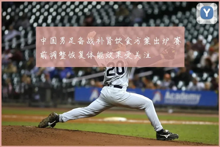 中国男足备战补肾饮食方案出炉 赛前调整恢复体能效果受关注