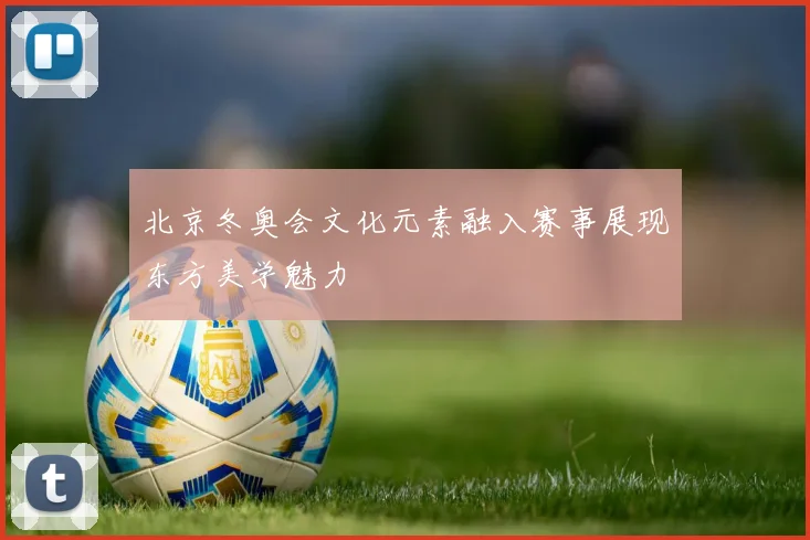 北京冬奥会文化元素融入赛事展现东方美学魅力