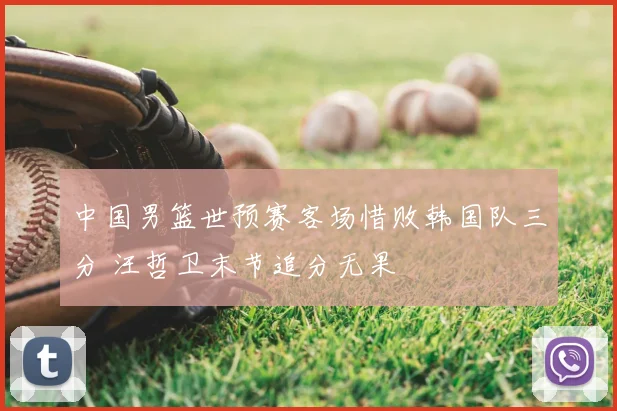中国男篮世预赛客场惜败韩国队三分 汪哲卫末节追分无果