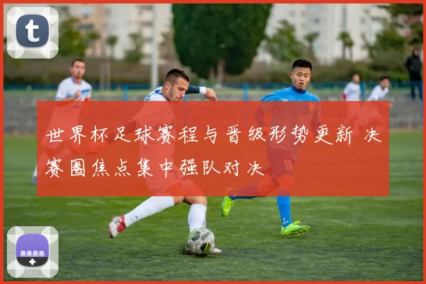 世界杯足球赛程与晋级形势更新 决赛圈焦点集中强队对决