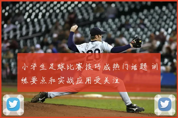 小学生足球比赛技巧成热门话题 训练要点和实战应用受关注