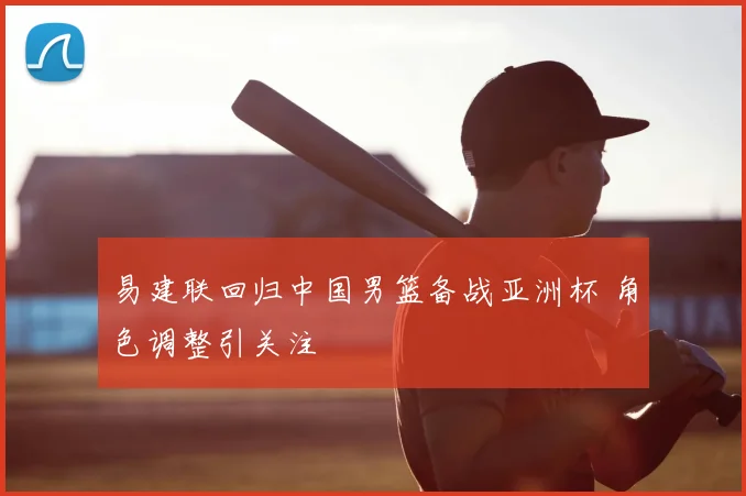 易建联回归中国男篮备战亚洲杯 角色调整引关注