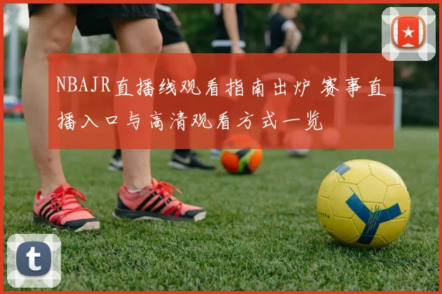 NBAJR直播线观看指南出炉 赛事直播入口与高清观看方式一览