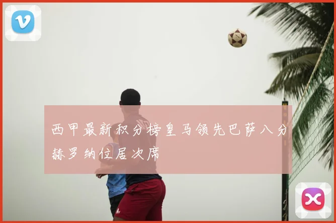 西甲最新积分榜皇马领先巴萨八分赫罗纳位居次席