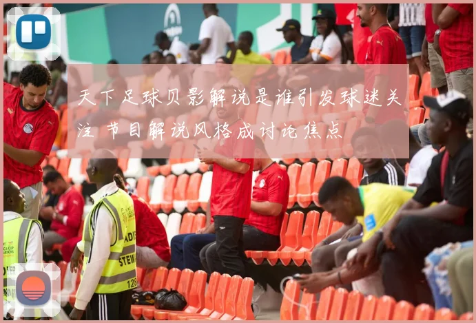 天下足球贝影解说是谁引发球迷关注 节目解说风格成讨论焦点