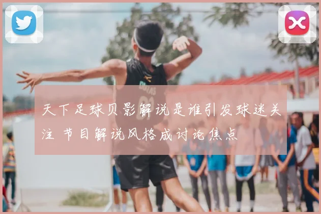 天下足球贝影解说是谁引发球迷关注 节目解说风格成讨论焦点