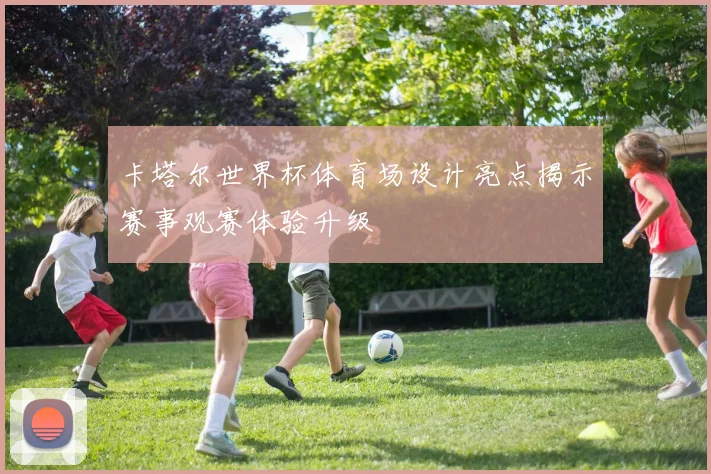 卡塔尔世界杯体育场设计亮点揭示赛事观赛体验升级