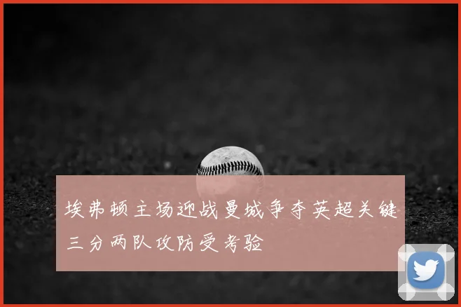 埃弗顿主场迎战曼城争夺英超关键三分两队攻防受考验