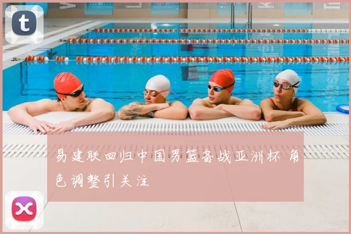 易建联回归中国男篮备战亚洲杯 角色调整引关注