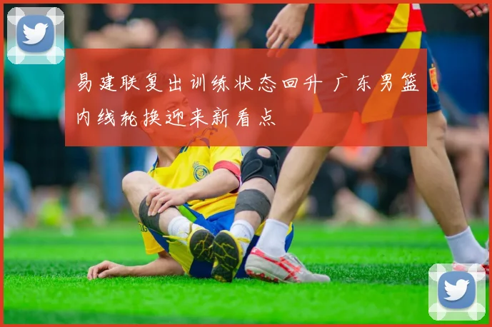 易建联复出训练状态回升 广东男篮内线轮换迎来新看点
