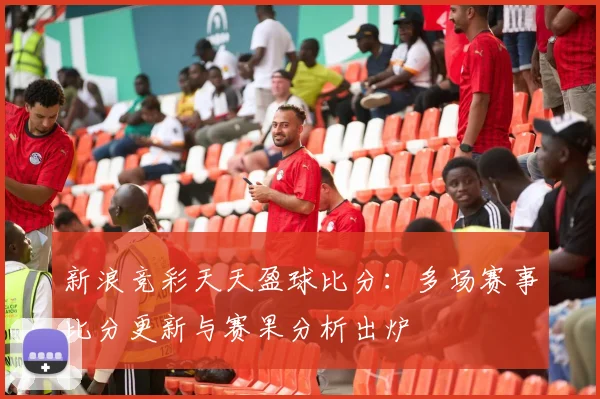 新浪竞彩天天盈球比分：多场赛事比分更新与赛果分析出炉