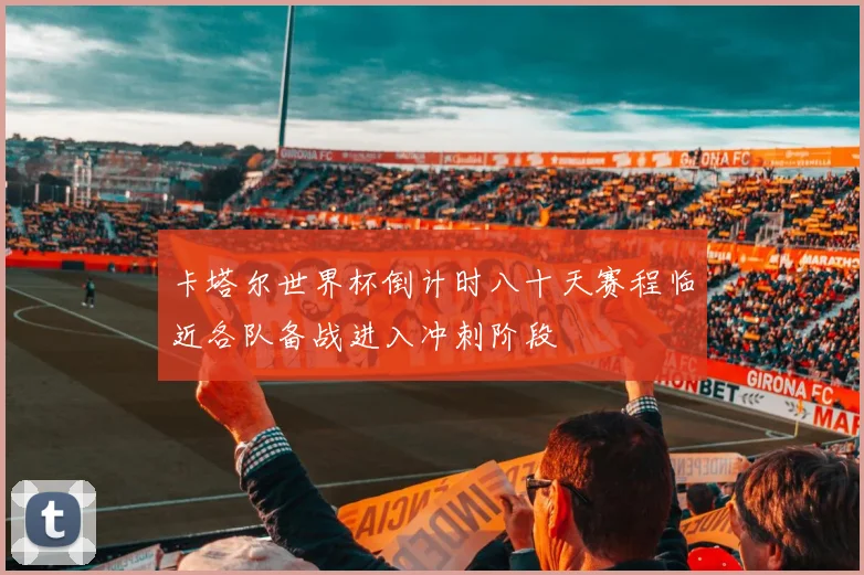 卡塔尔世界杯倒计时八十天赛程临近各队备战进入冲刺阶段