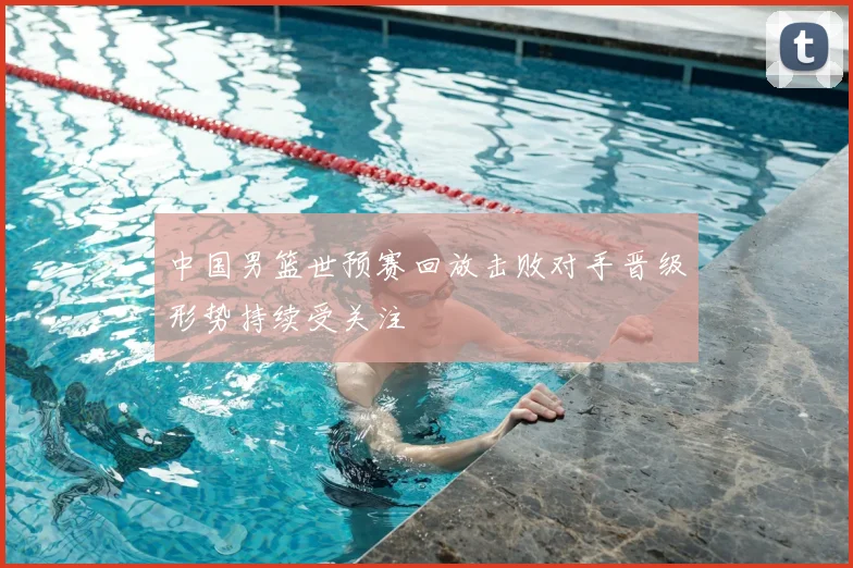 中国男篮世预赛回放击败对手晋级形势持续受关注