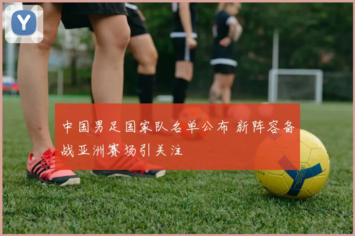 中国男足国家队名单公布 新阵容备战亚洲赛场引关注
