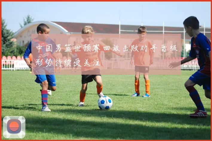 中国男篮世预赛回放击败对手晋级形势持续受关注