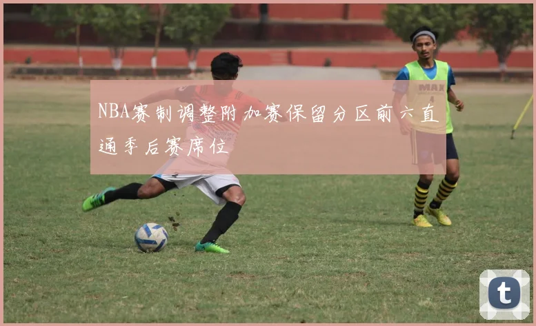 NBA赛制调整附加赛保留分区前六直通季后赛席位