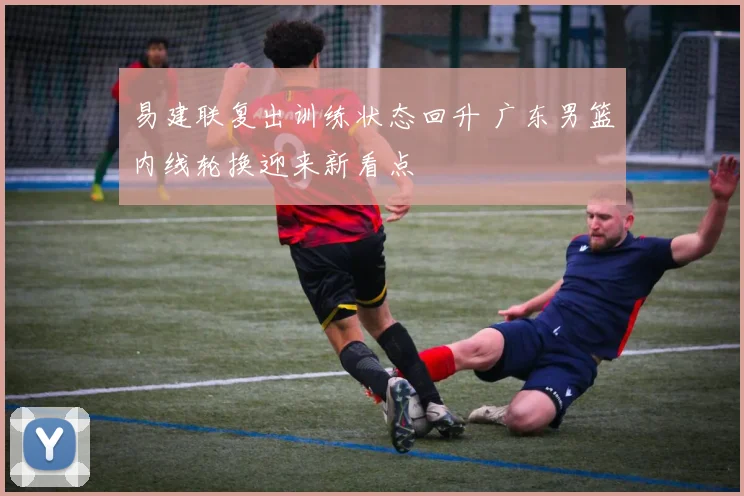易建联复出训练状态回升 广东男篮内线轮换迎来新看点