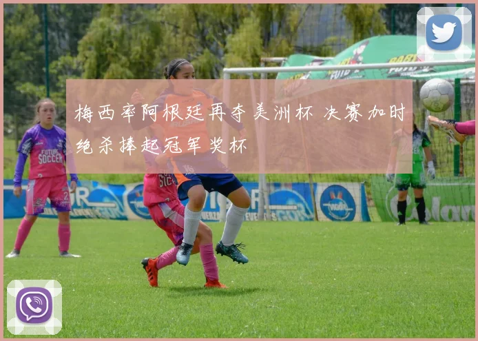 梅西率阿根廷再夺美洲杯 决赛加时绝杀捧起冠军奖杯