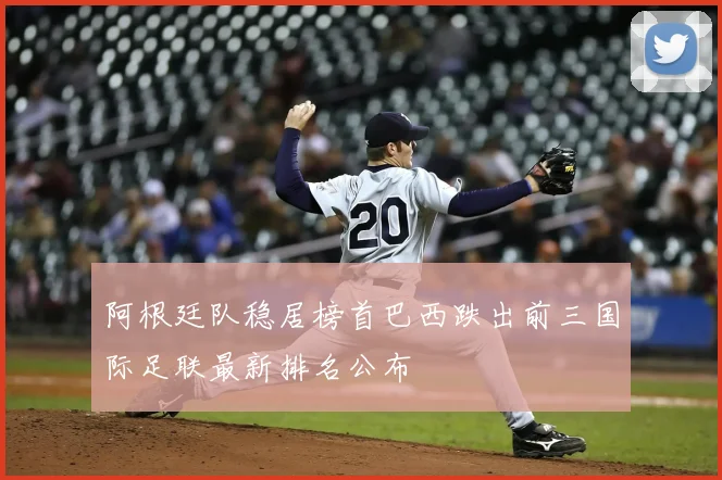 阿根廷队稳居榜首巴西跌出前三国际足联最新排名公布