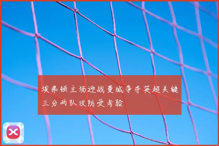 埃弗顿主场迎战曼城争夺英超关键三分两队攻防受考验