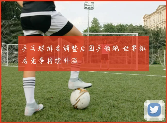 乒乓球排名调整后国乒领跑 世界排名竞争持续升温