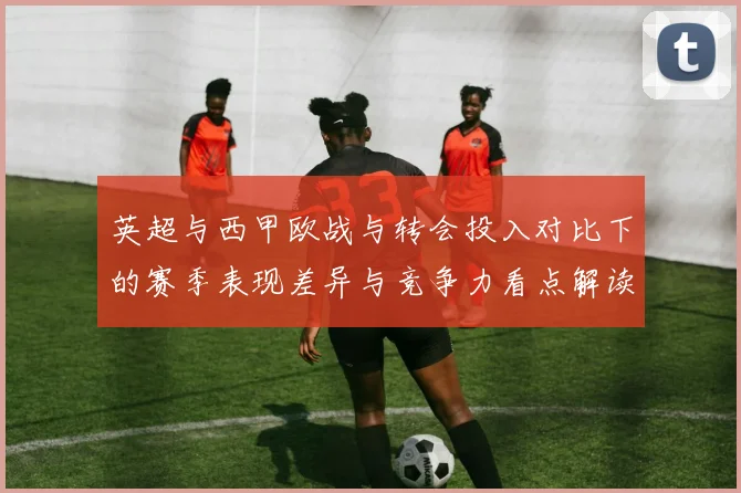 英超与西甲欧战与转会投入对比下的赛季表现差异与竞争力看点解读
