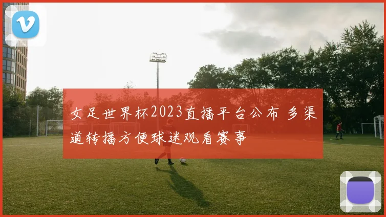 女足世界杯2023直播平台公布 多渠道转播方便球迷观看赛事