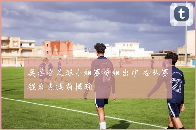 奥运会足球小组赛分组出炉 各队赛程看点提前揭晓