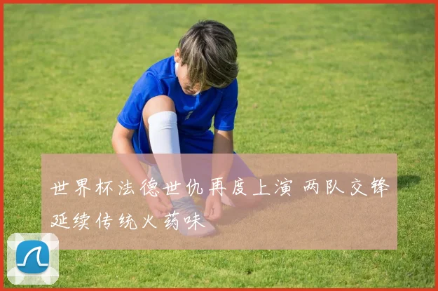 世界杯法德世仇再度上演 两队交锋延续传统火药味